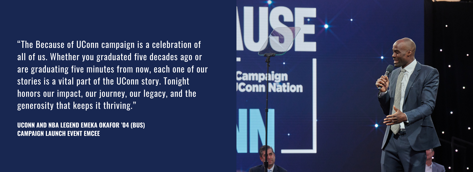 "The Because of UConn campaign is a celebration of all of us. Whether you graduated five decades ago or are graduating five minutes from now, each one of our stories is a vital part of the UConn story. Tonight honors our impact, our journey, our legacy, and the generosity that keeps it thriving." UConn and NBA Legend Emeka Okafor ’04 (BUS) Campaign Launch Event Emcee, next to a man speaking into a microphone in front of a background of twinkling lights.